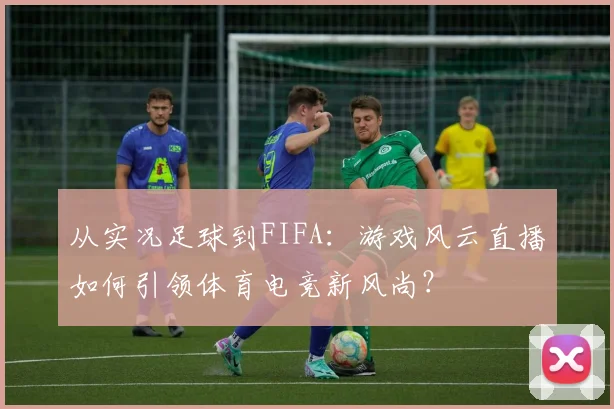 从实况足球到FIFA：游戏风云直播如何引领体育电竞新风尚？