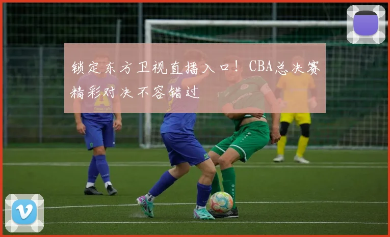 锁定东方卫视直播入口！CBA总决赛精彩对决不容错过