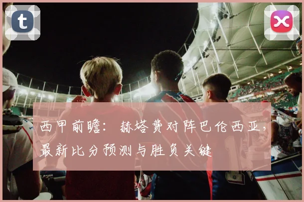 西甲前瞻：赫塔费对阵巴伦西亚，最新比分预测与胜负关键