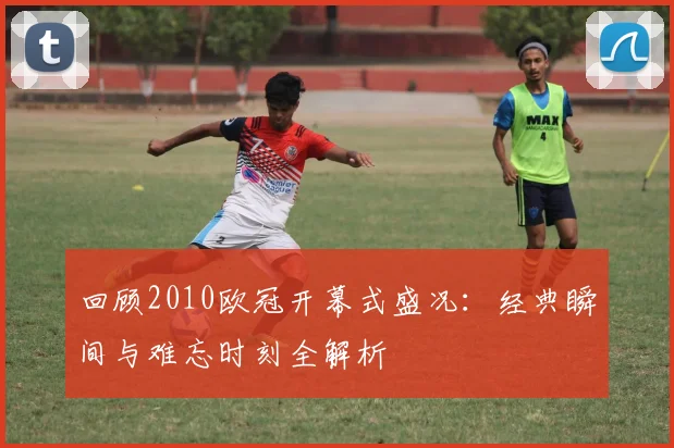 回顾2010欧冠开幕式盛况：经典瞬间与难忘时刻全解析