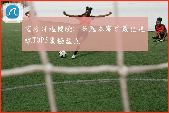 官方评选揭晓：欧冠本赛季最佳进球TOP5震撼盘点