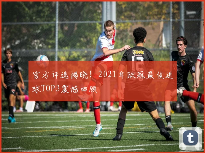 官方评选揭晓！2021年欧冠最佳进球TOP3震撼回顾