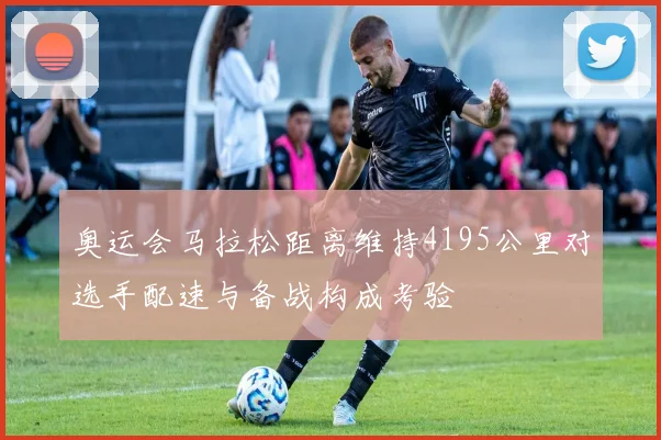 奥运会马拉松距离维持4195公里对选手配速与备战构成考验