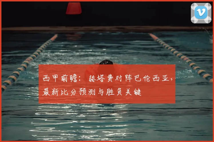 西甲前瞻：赫塔费对阵巴伦西亚，最新比分预测与胜负关键