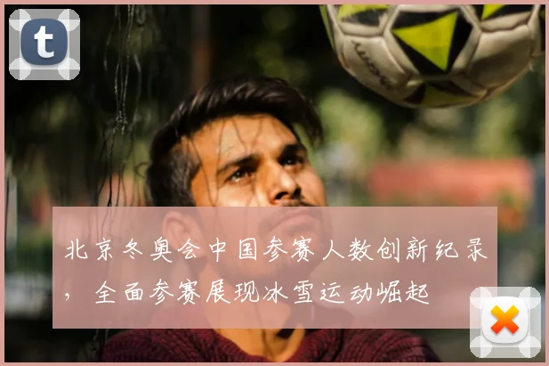 北京冬奥会中国参赛人数创新纪录，全面参赛展现冰雪运动崛起