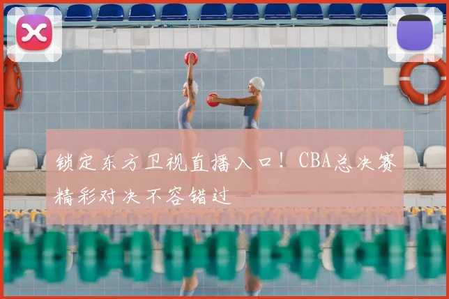 锁定东方卫视直播入口！CBA总决赛精彩对决不容错过