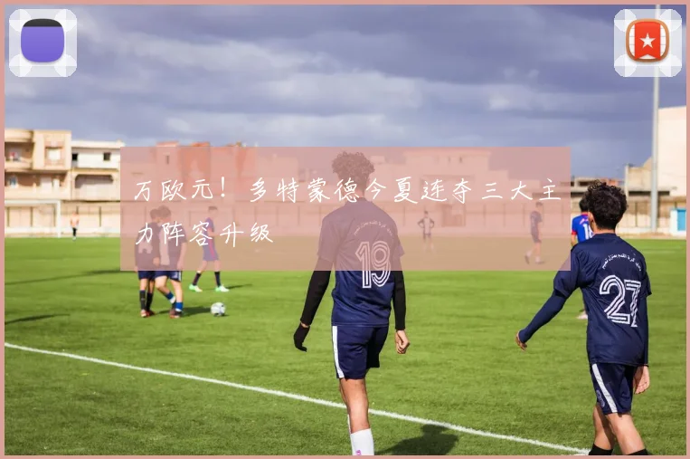 万欧元！多特蒙德今夏连夺三大主力阵容升级
