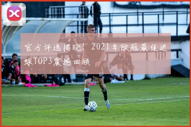 官方评选揭晓！2021年欧冠最佳进球TOP3震撼回顾