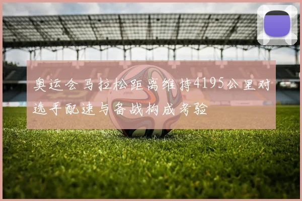 奥运会马拉松距离维持4195公里对选手配速与备战构成考验