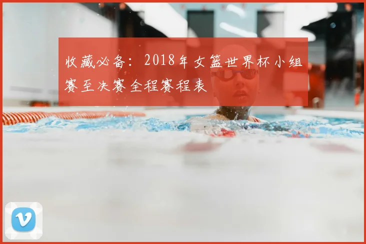 收藏必备：2018年女篮世界杯小组赛至决赛全程赛程表