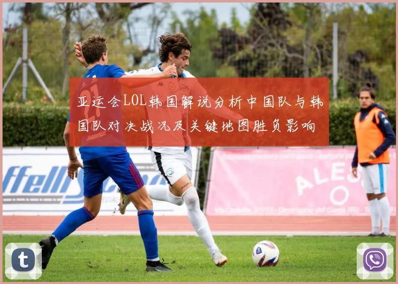 亚运会LOL韩国解说分析中国队与韩国队对决战况及关键地图胜负影响