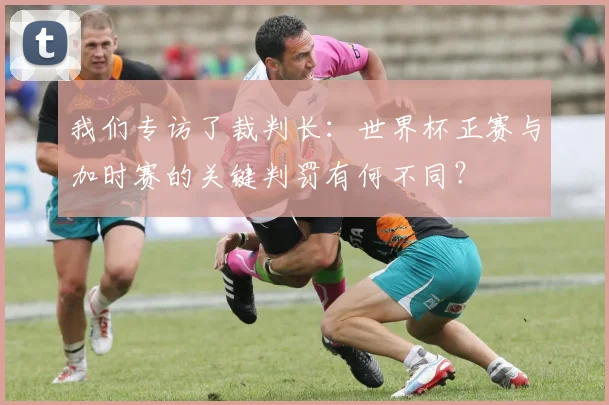 我们专访了裁判长：世界杯正赛与加时赛的关键判罚有何不同？