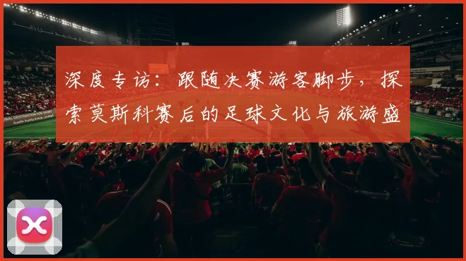 深度专访：跟随决赛游客脚步，探索莫斯科赛后的足球文化与旅游盛宴