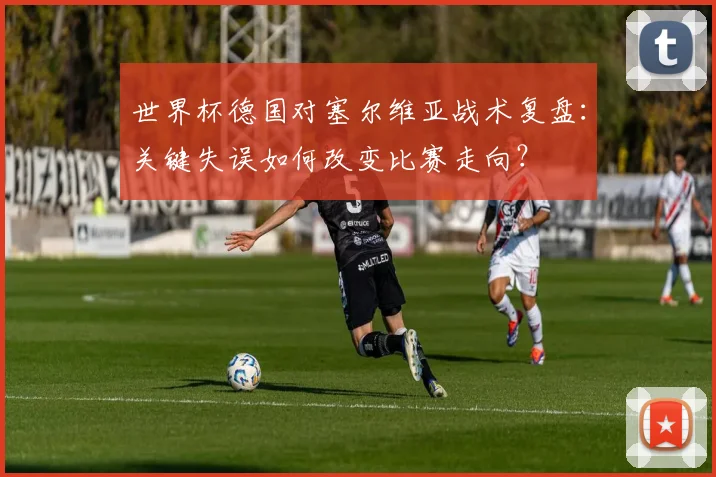 世界杯德国对塞尔维亚战术复盘：关键失误如何改变比赛走向？