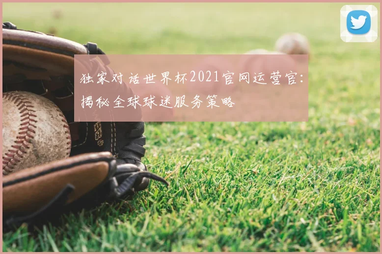独家对话世界杯2021官网运营官：揭秘全球球迷服务策略
