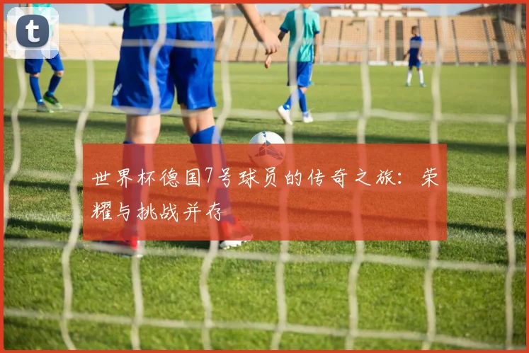 世界杯德国7号球员的传奇之旅：荣耀与挑战并存