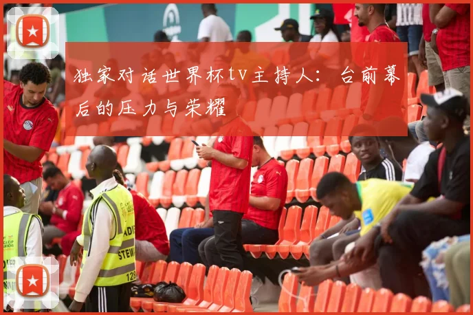 独家对话世界杯tv主持人：台前幕后的压力与荣耀