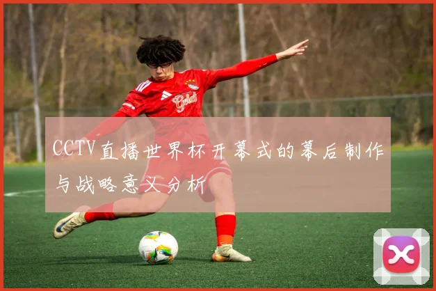 CCTV直播世界杯开幕式的幕后制作与战略意义分析