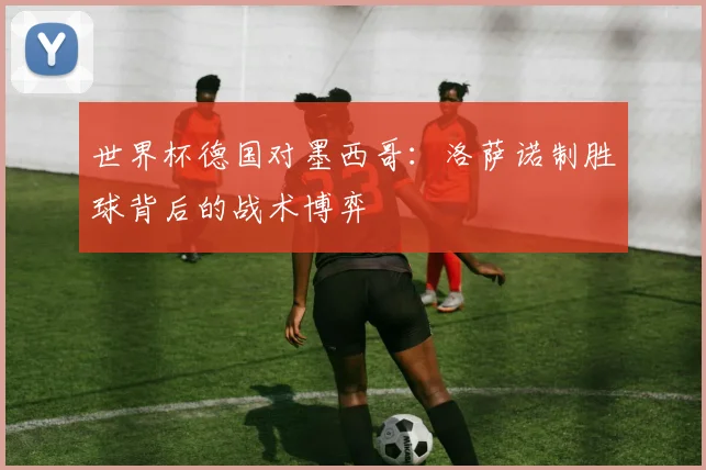 世界杯德国对墨西哥：洛萨诺制胜球背后的战术博弈