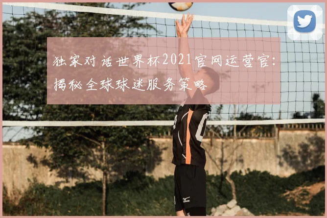 独家对话世界杯2021官网运营官：揭秘全球球迷服务策略