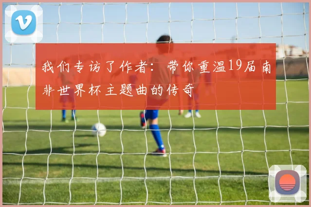 我们专访了作者：带你重温19届南非世界杯主题曲的传奇