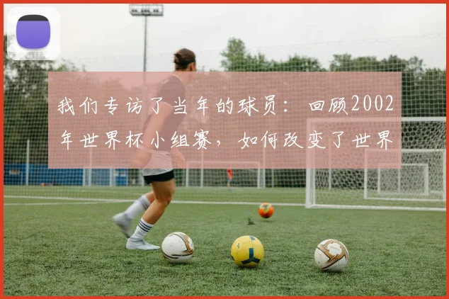 我们专访了当年的球员：回顾2002年世界杯小组赛，如何改变了世界足坛格局