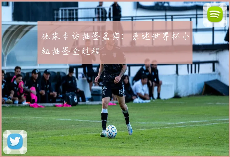 独家专访抽签嘉宾：亲述世界杯小组抽签全过程