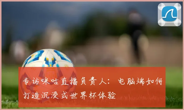 专访咪咕直播负责人：电脑端如何打造沉浸式世界杯体验
